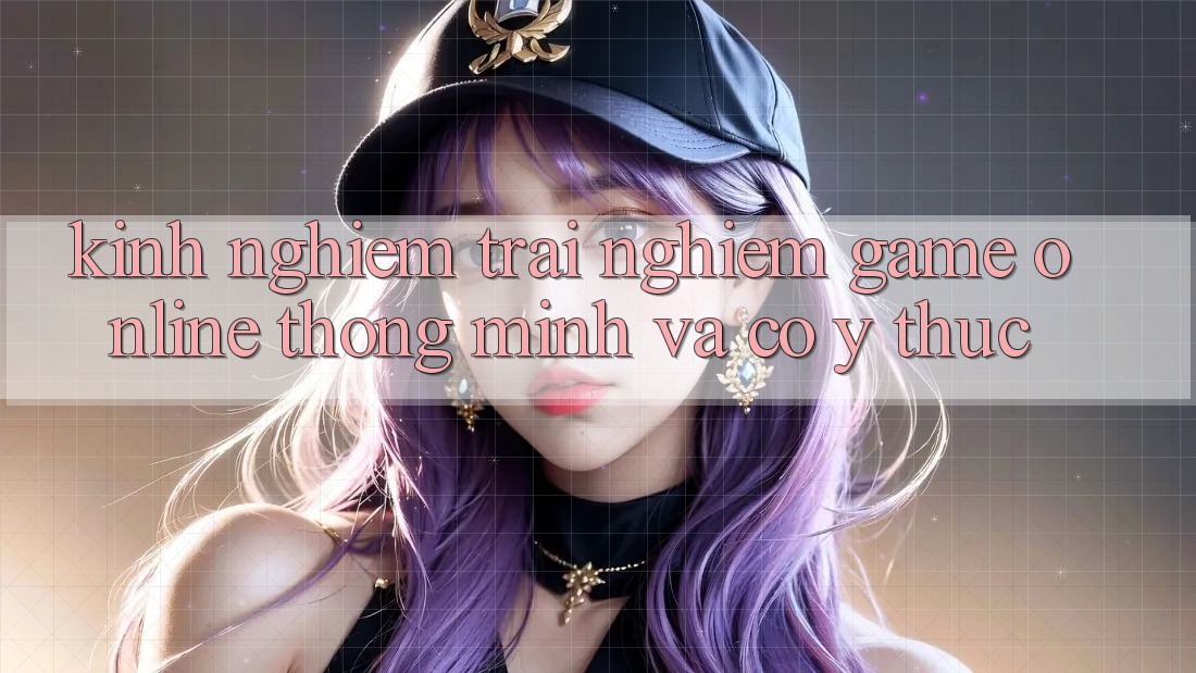 Kinh nghiệm Trải Nghiệm Game Online Thông Minh Và Có ý thức