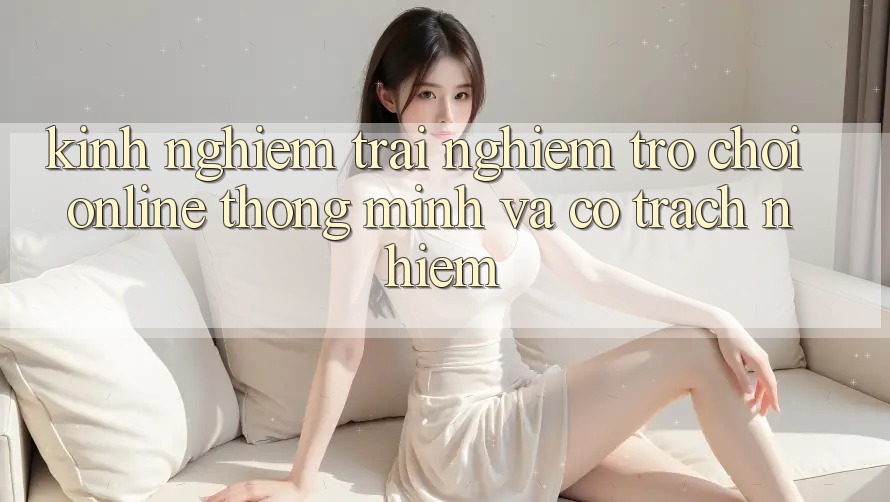 Kinh nghiệm Trải Nghiệm Trò chơi Online Thông Minh Và Có Trách Nhiệm