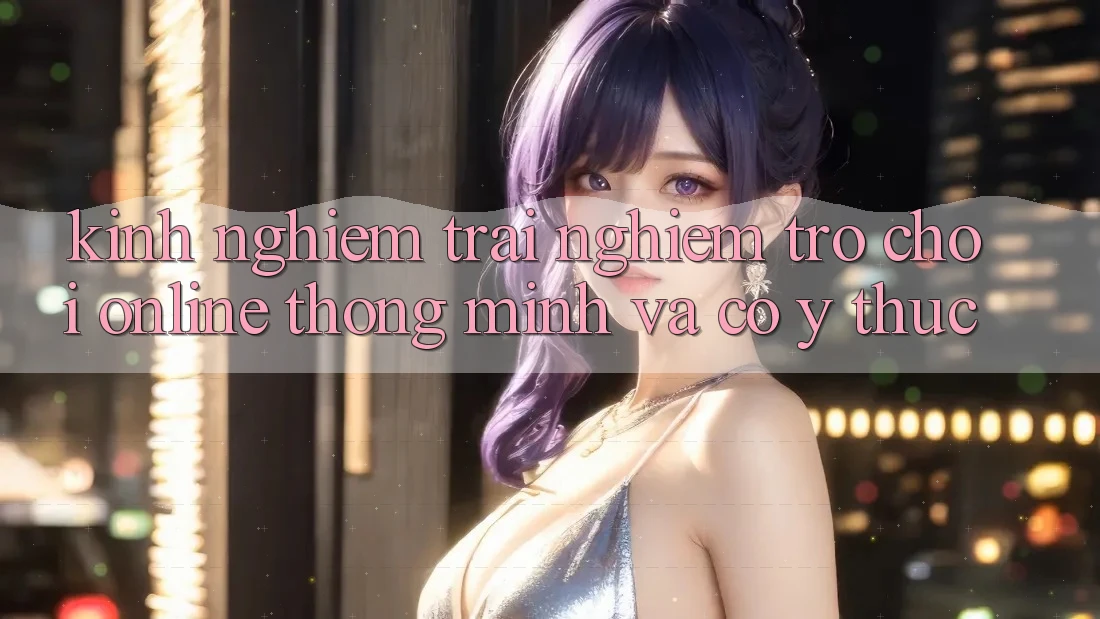 Kinh nghiệm Trải Nghiệm Trò chơi Online Thông Minh Và Có ý thức