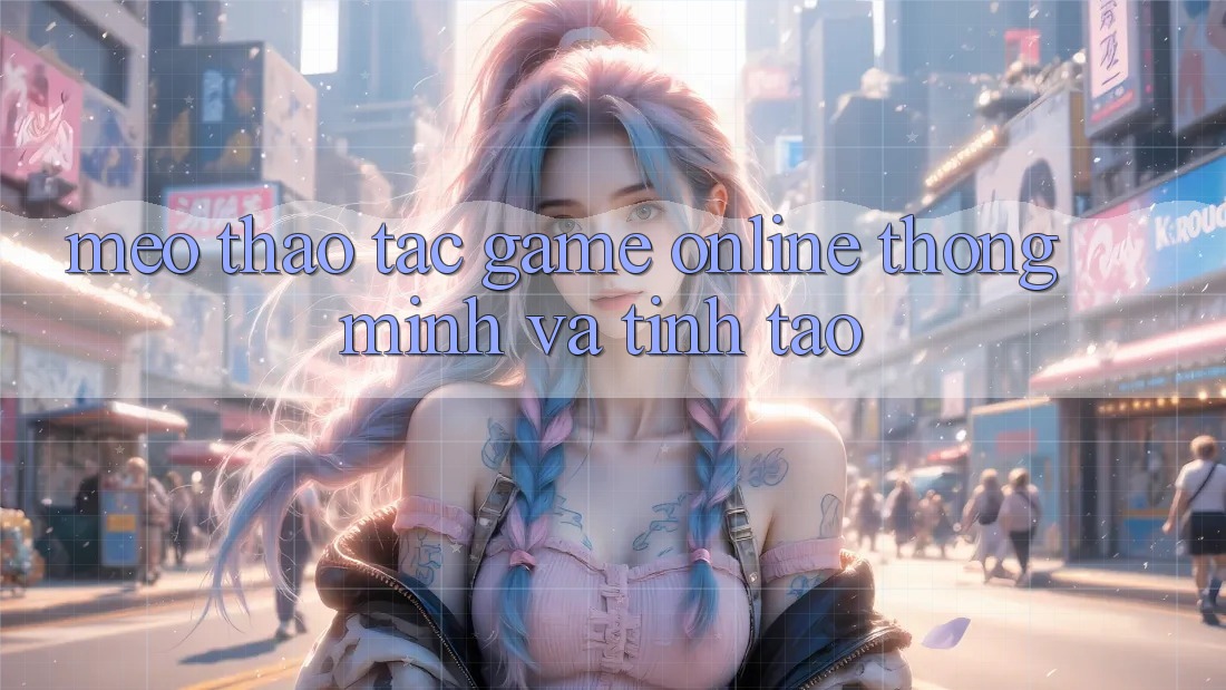 Mẹo Thao tác Game online Thông Minh Và Tỉnh táo