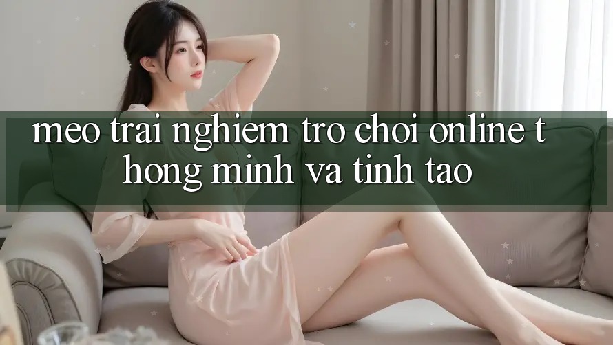 Mẹo Trải Nghiệm Trò chơi Online Thông Minh Và Tỉnh táo