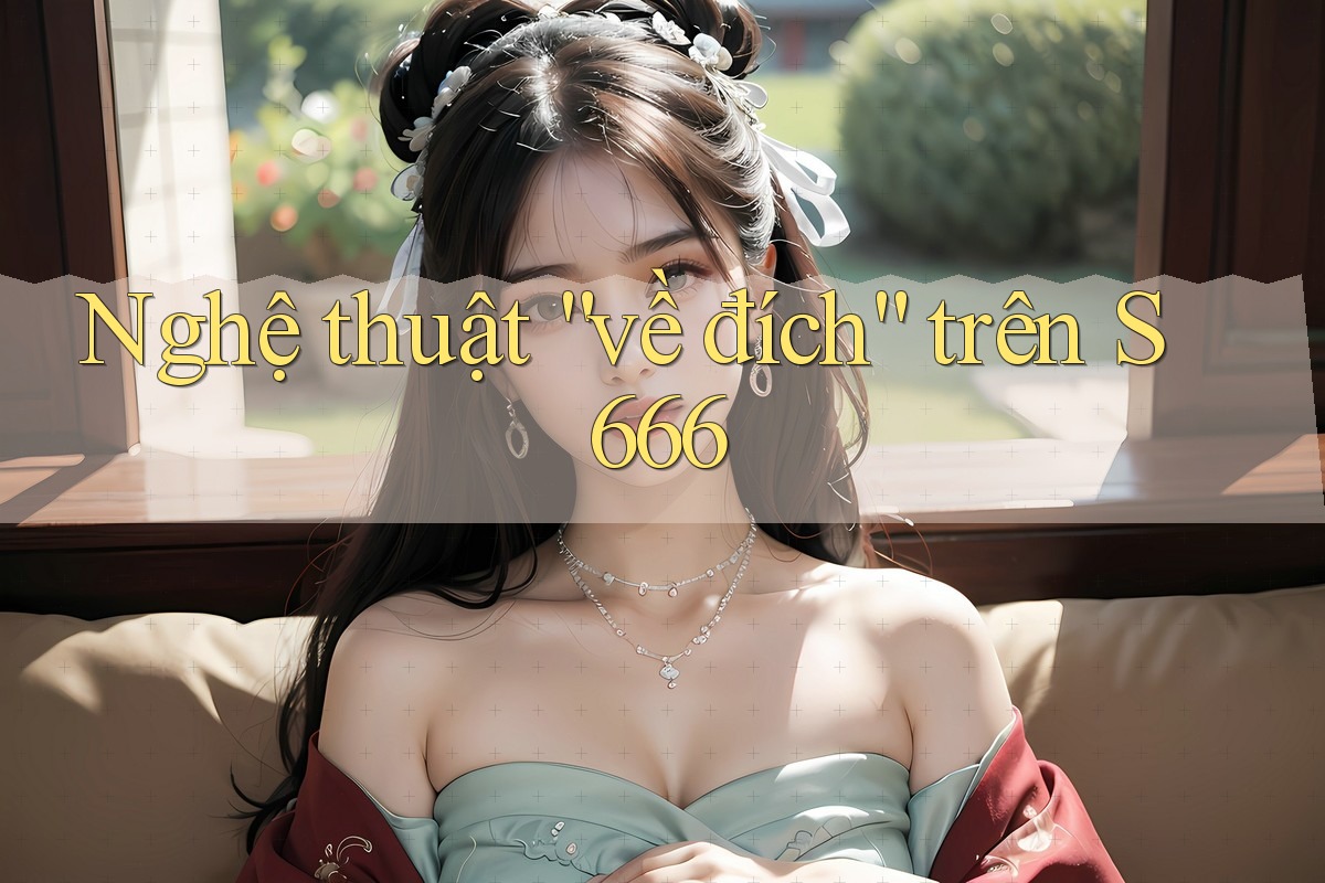 Nghệ thuật “về đích” trên S666