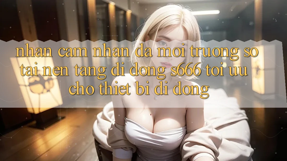 Nhận cảm nhận Đa Môi trường số – Tải Nền tảng di động s666 Tối Ưu Cho Thiết Bị Di Động