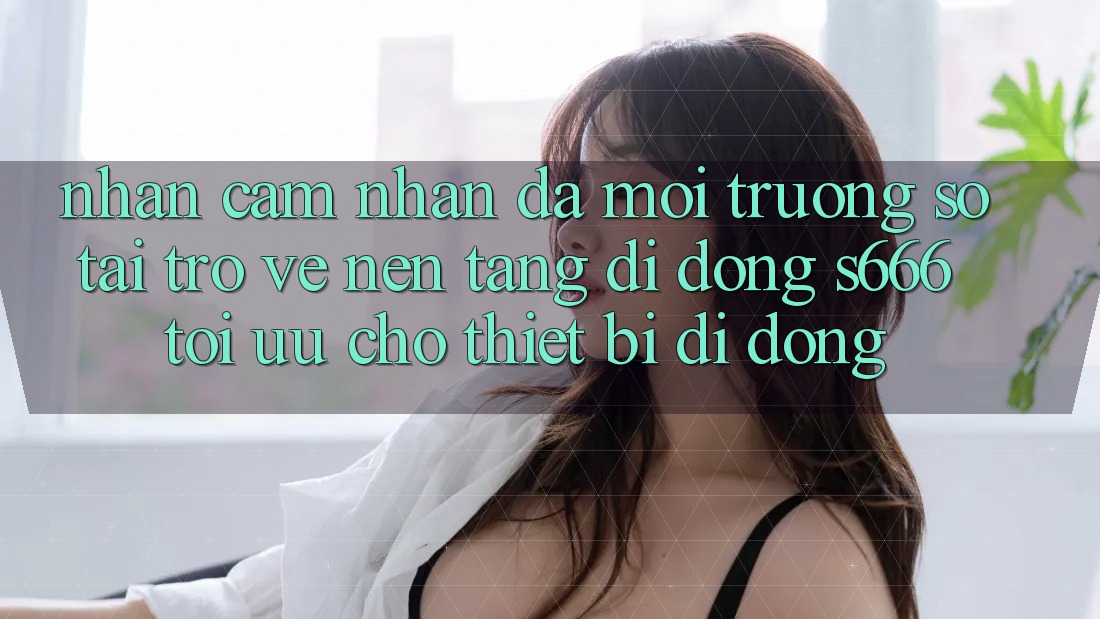 Nhận cảm nhận Đa Môi trường số – Tải trở về Nền tảng di động s666 Tối Ưu Cho Thiết Bị Di Động