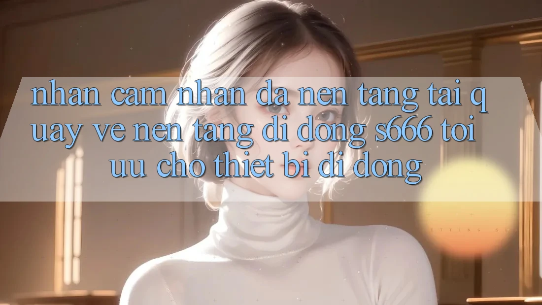 Nhận cảm nhận Đa Nền Tảng – Tải quay về Nền tảng di động s666 Tối Ưu Cho Thiết Bị Di Động