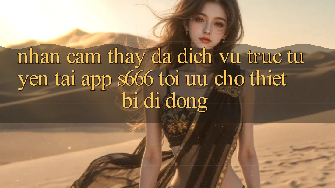 Nhận cảm thấy Đa Dịch vụ trực tuyến – Tải App s666 Tối Ưu Cho Thiết Bị Di Động