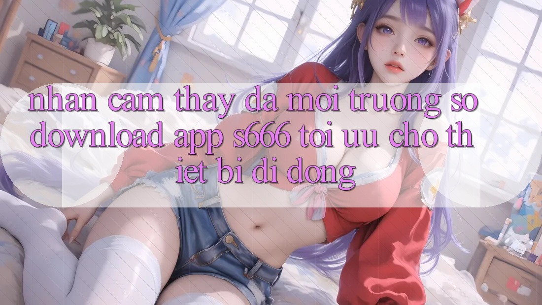 Nhận cảm thấy Đa Môi trường số – Download App s666 Tối Ưu Cho Thiết Bị Di Động