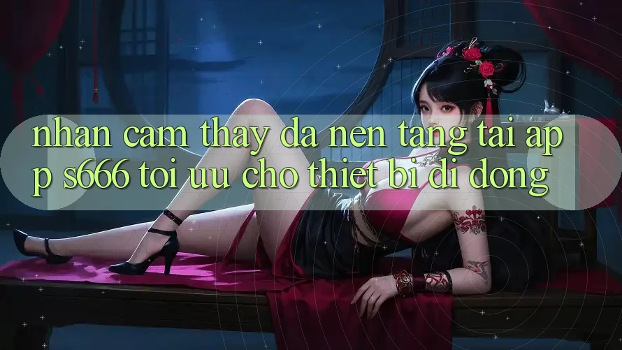 Nhận cảm thấy Đa Nền Tảng – Tải App s666 Tối Ưu Cho Thiết Bị Di Động