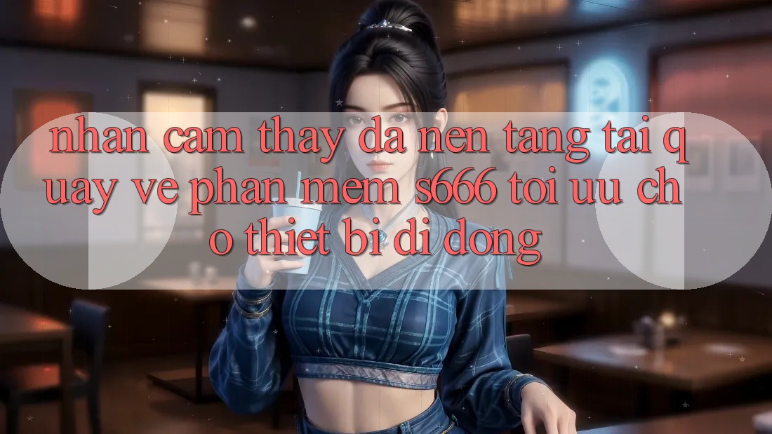 Nhận cảm thấy Đa Nền Tảng – Tải quay về Phần mềm s666 Tối Ưu Cho Thiết Bị Di Động