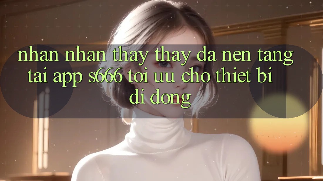 Nhận nhận thấy thấy Đa Nền Tảng – Tải App s666 Tối Ưu Cho Thiết Bị Di Động