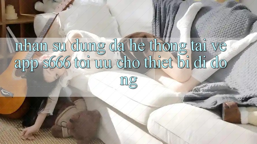 Nhận sử dụng Đa Hệ thống – Tải về App s666 Tối Ưu Cho Thiết Bị Di Động