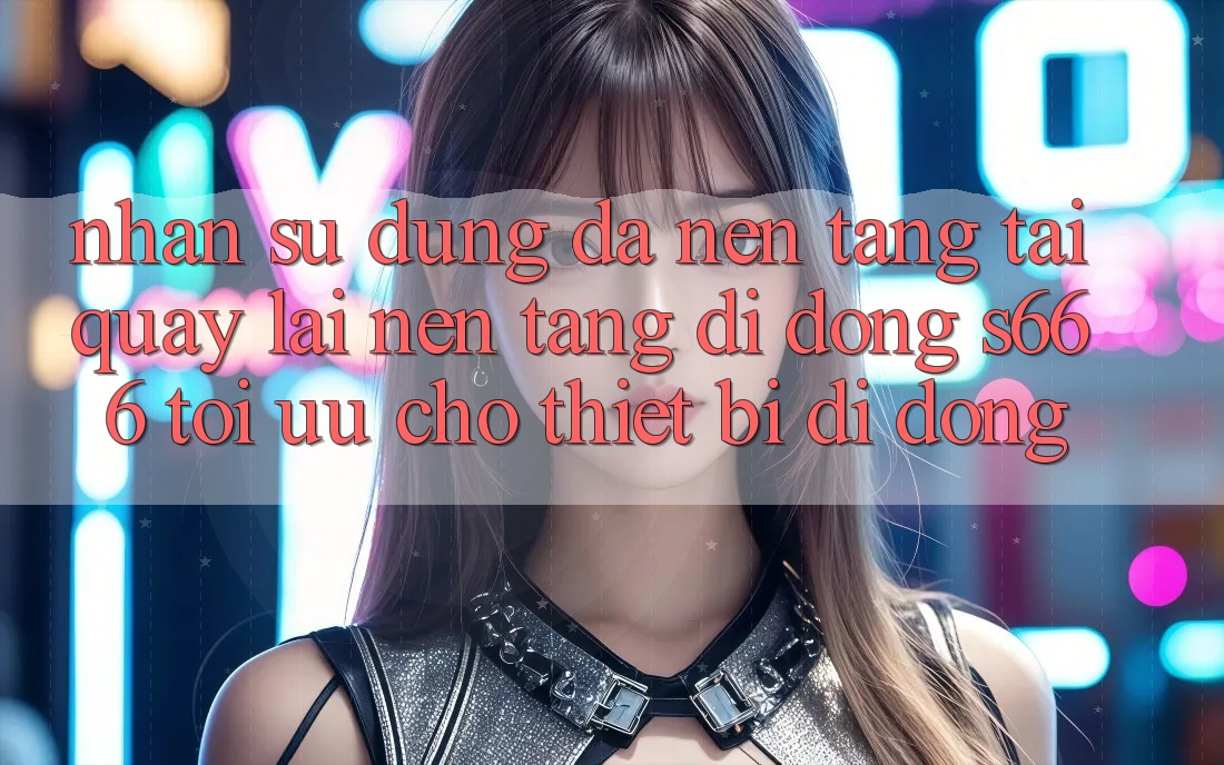 Nhận sử dụng Đa Nền Tảng – Tải quay lại Nền tảng di động s666 Tối Ưu Cho Thiết Bị Di Động