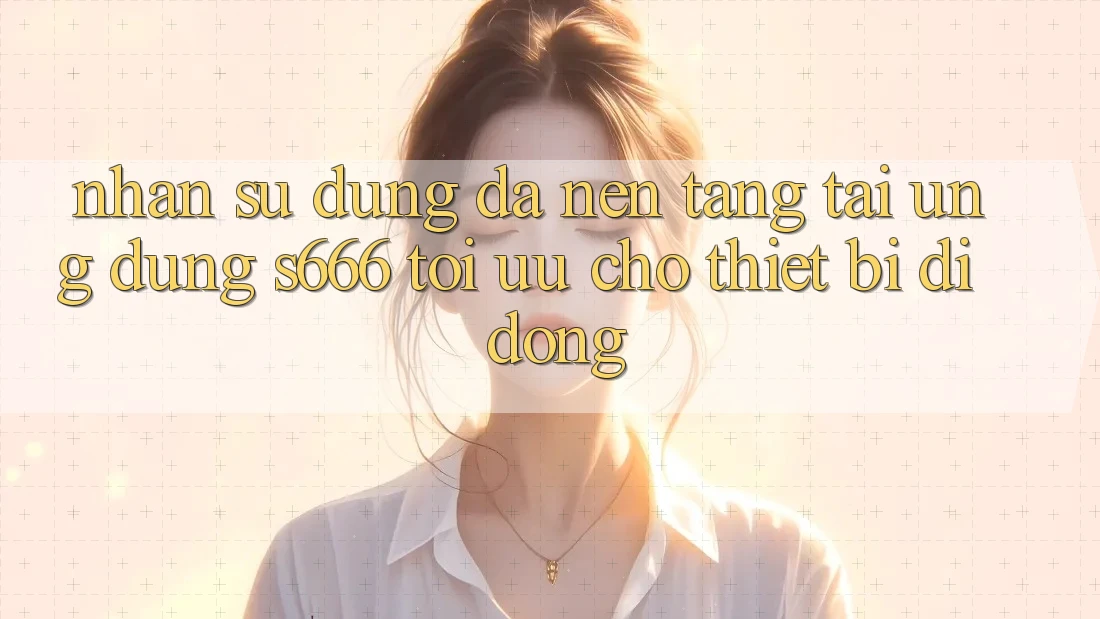 Nhận sử dụng Đa Nền Tảng – Tải Ứng dụng s666 Tối Ưu Cho Thiết Bị Di Động