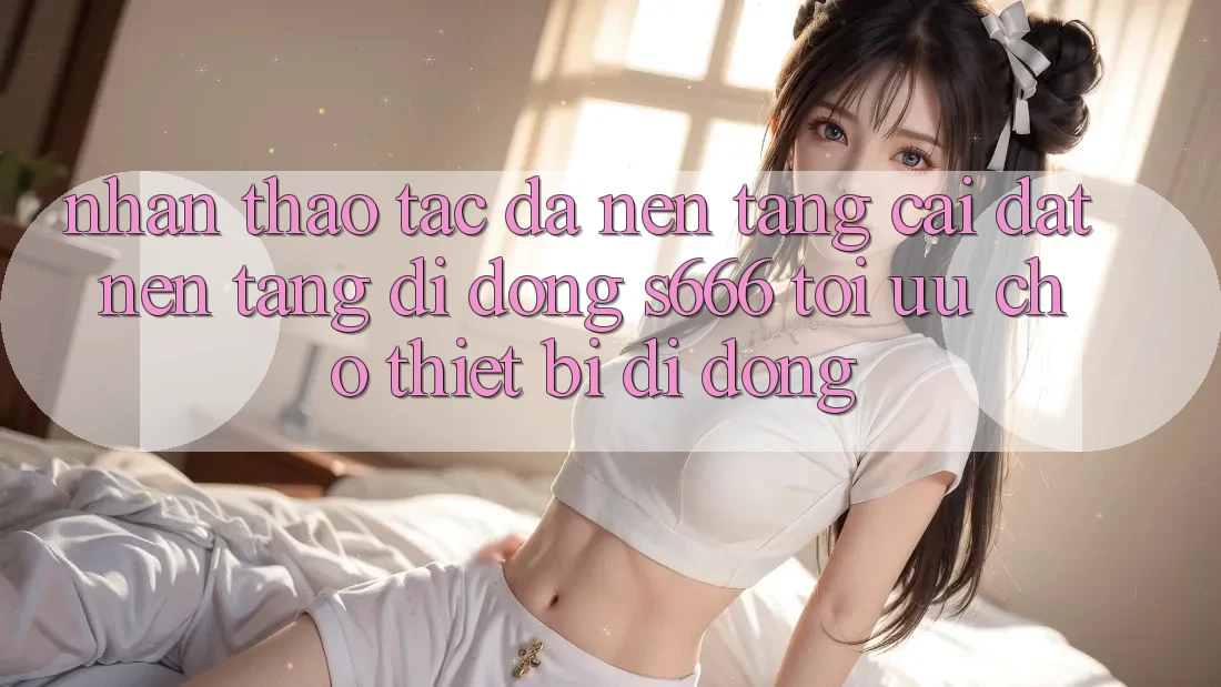 Nhận thao tác Đa Nền Tảng – Cài đặt Nền tảng di động s666 Tối Ưu Cho Thiết Bị Di Động