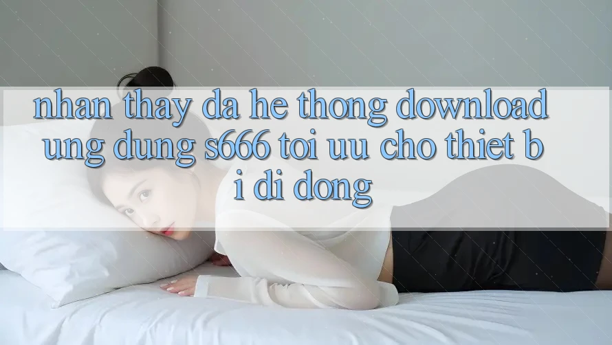 Nhận thấy Đa Hệ thống – Download Ứng dụng s666 Tối Ưu Cho Thiết Bị Di Động