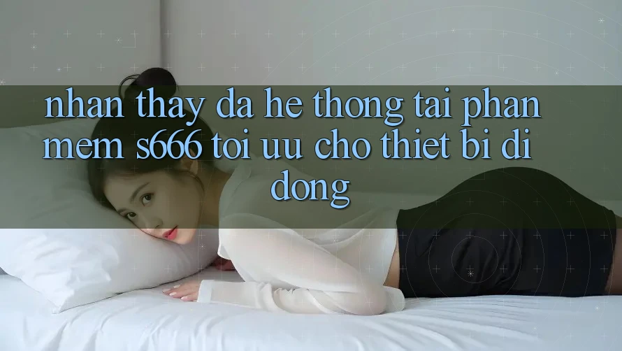 Nhận thấy Đa Hệ thống – Tải Phần mềm s666 Tối Ưu Cho Thiết Bị Di Động