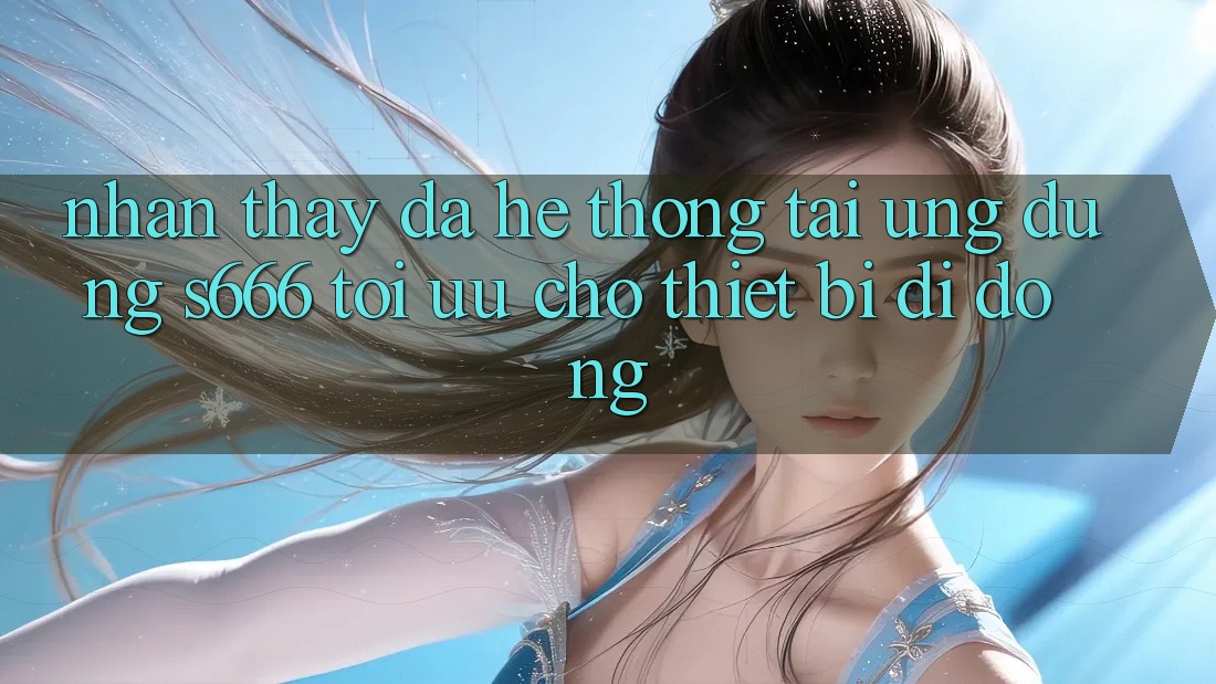 Nhận thấy Đa Hệ thống – Tải Ứng dụng s666 Tối Ưu Cho Thiết Bị Di Động