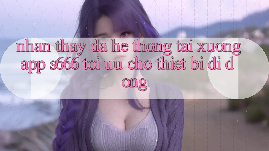 Nhận thấy Đa Hệ thống – Tải xuống App s666 Tối Ưu Cho Thiết Bị Di Động