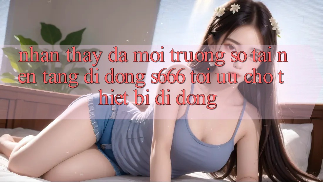 Nhận thấy Đa Môi trường số – Tải Nền tảng di động s666 Tối Ưu Cho Thiết Bị Di Động