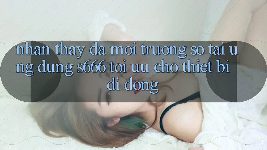 Nhận thấy Đa Môi trường số – Tải Ứng dụng s666 Tối Ưu Cho Thiết Bị Di Động