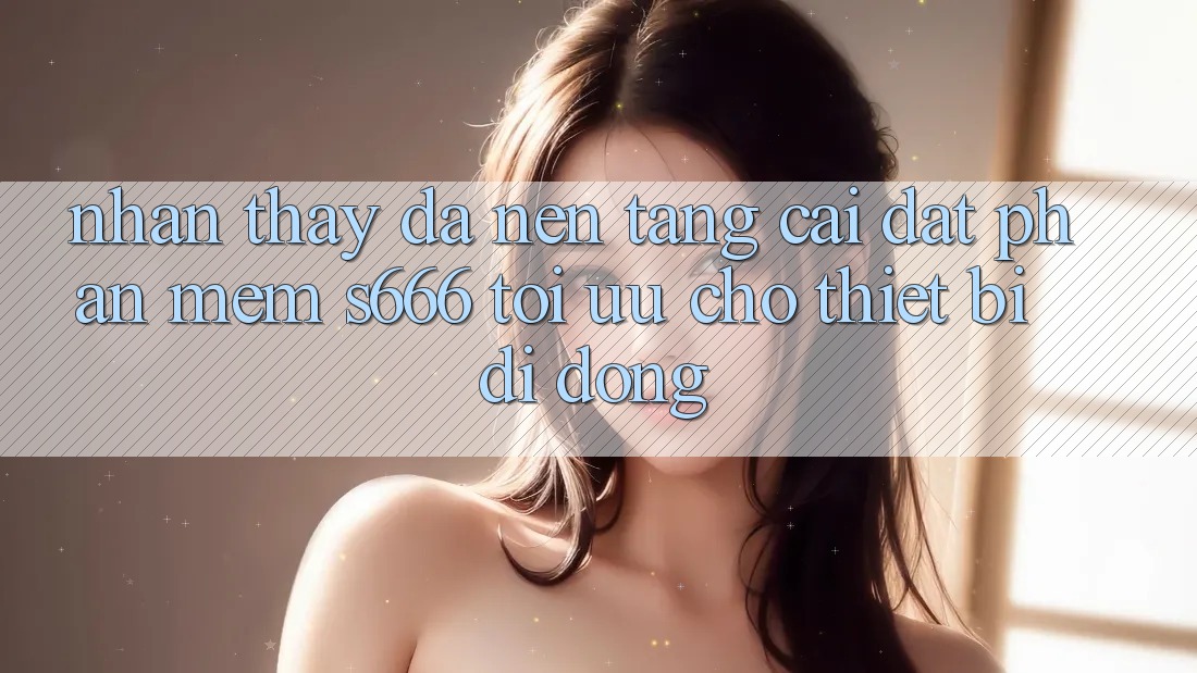 Nhận thấy Đa Nền Tảng – Cài đặt Phần mềm s666 Tối Ưu Cho Thiết Bị Di Động