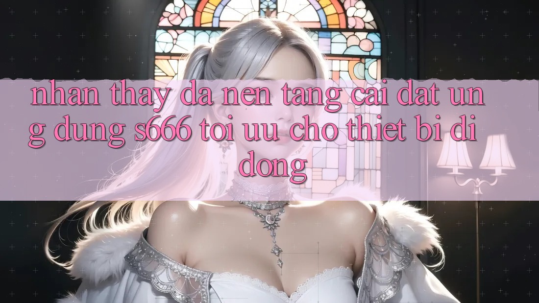 Nhận thấy Đa Nền Tảng – Cài đặt Ứng dụng s666 Tối Ưu Cho Thiết Bị Di Động