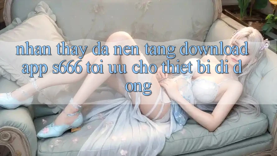 Nhận thấy Đa Nền Tảng – Download App s666 Tối Ưu Cho Thiết Bị Di Động