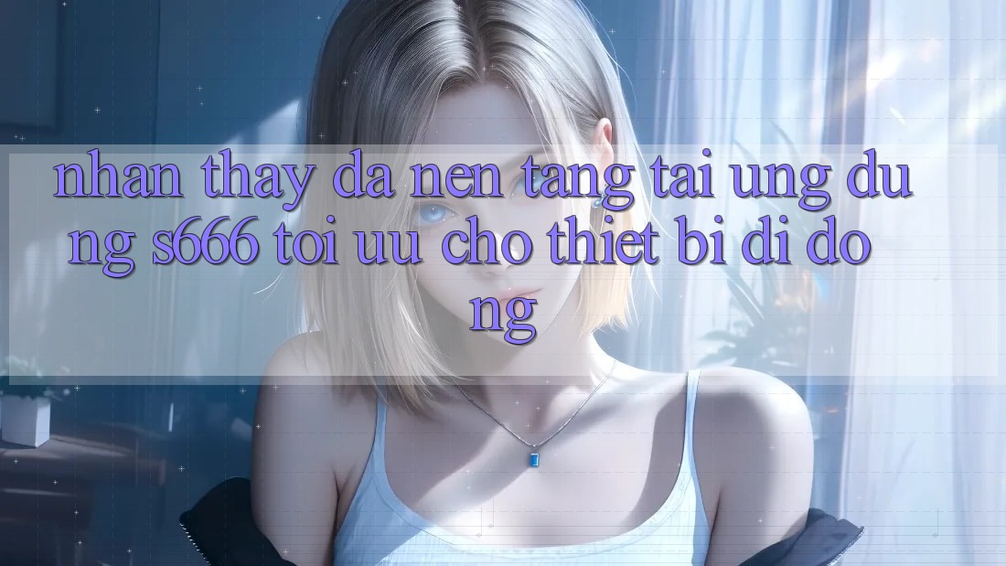 Nhận thấy Đa Nền Tảng – Tải Ứng dụng s666 Tối Ưu Cho Thiết Bị Di Động