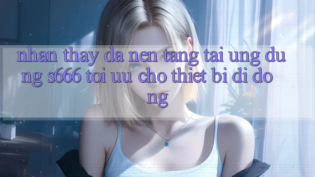 Nhận thấy Đa Nền Tảng – Tải Ứng dụng s666 Tối Ưu Cho Thiết Bị Di Động
