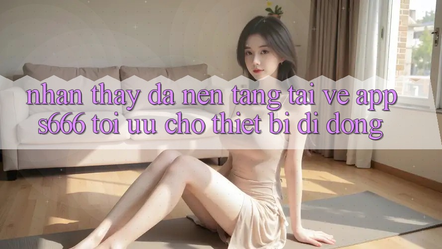 Nhận thấy Đa Nền Tảng – Tải về App s666 Tối Ưu Cho Thiết Bị Di Động