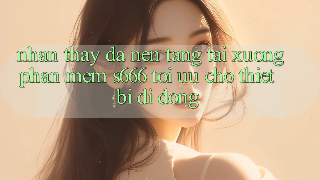 Nhận thấy Đa Nền Tảng – Tải xuống Phần mềm s666 Tối Ưu Cho Thiết Bị Di Động
