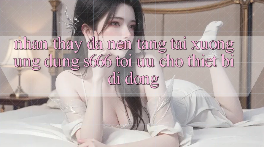Nhận thấy Đa Nền Tảng – Tải xuống Ứng dụng s666 Tối Ưu Cho Thiết Bị Di Động