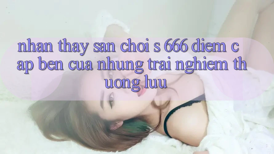 Nhận thấy Sân Chơi s 666 – Điểm Cập bến Của Những Trải Nghiệm Thượng lưu