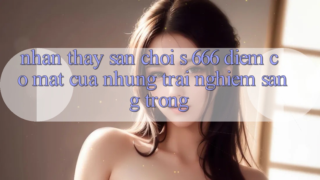 Nhận thấy Sân Chơi s 666 – Điểm Có mặt Của Những Trải Nghiệm Sang trọng