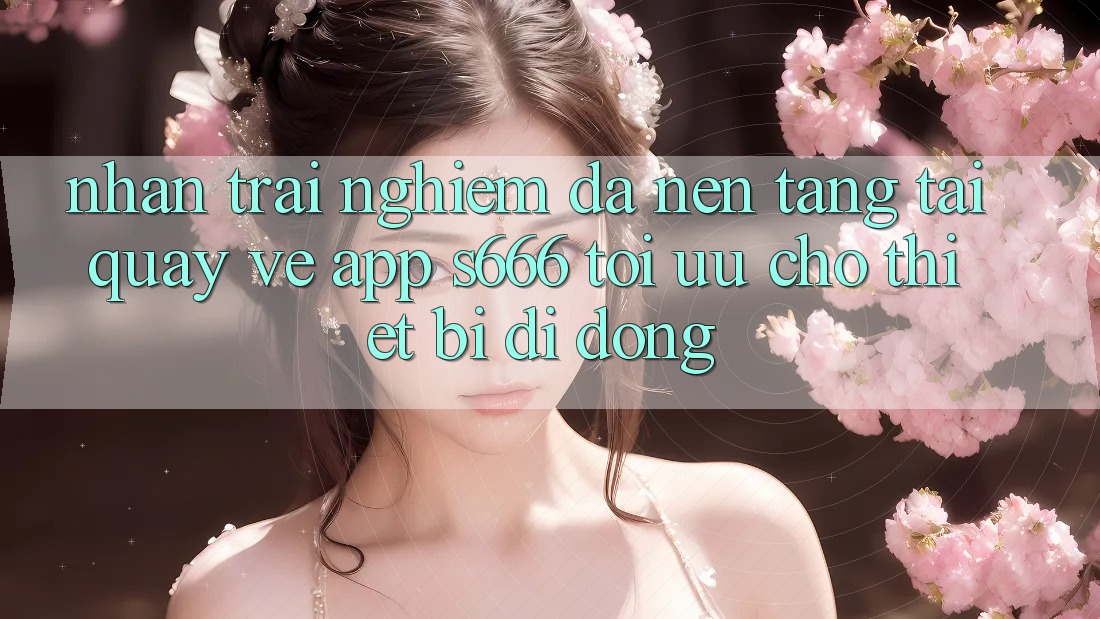 Nhận trải nghiệm Đa Nền Tảng – Tải quay về App s666 Tối Ưu Cho Thiết Bị Di Động