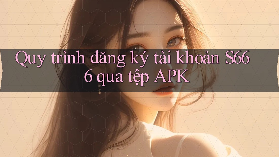Quy trình đăng ký tài khoản S666 qua tệp APK