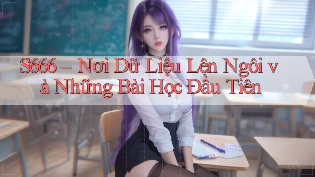 S666 – Nơi Dữ Liệu Lên Ngôi và Những Bài Học Đầu Tiên