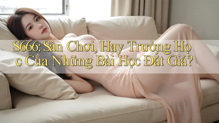 S666: Sân Chơi, Hay Trường Học Của Những Bài Học Đắt Giá?