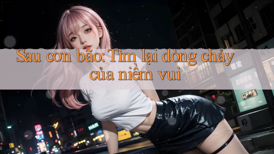 Sau cơn bão: Tìm lại dòng chảy của niềm vui Sau cơn bão: Tìm lại dòng chảy của niềm vui