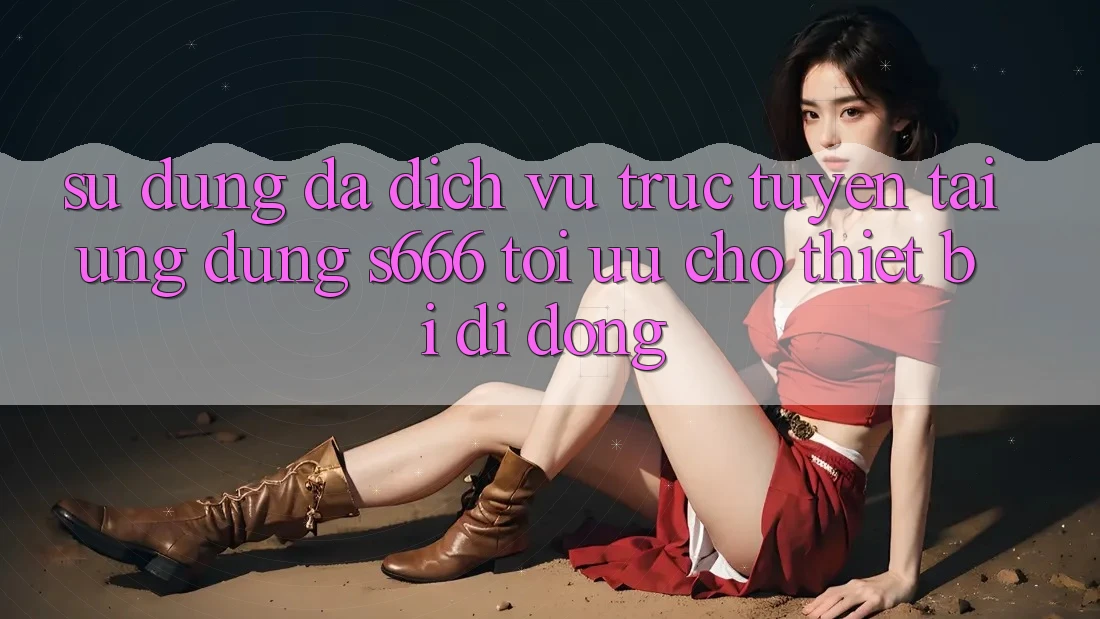 Sử dụng Đa Dịch vụ trực tuyến – Tải Ứng dụng s666 Tối Ưu Cho Thiết Bị Di Động