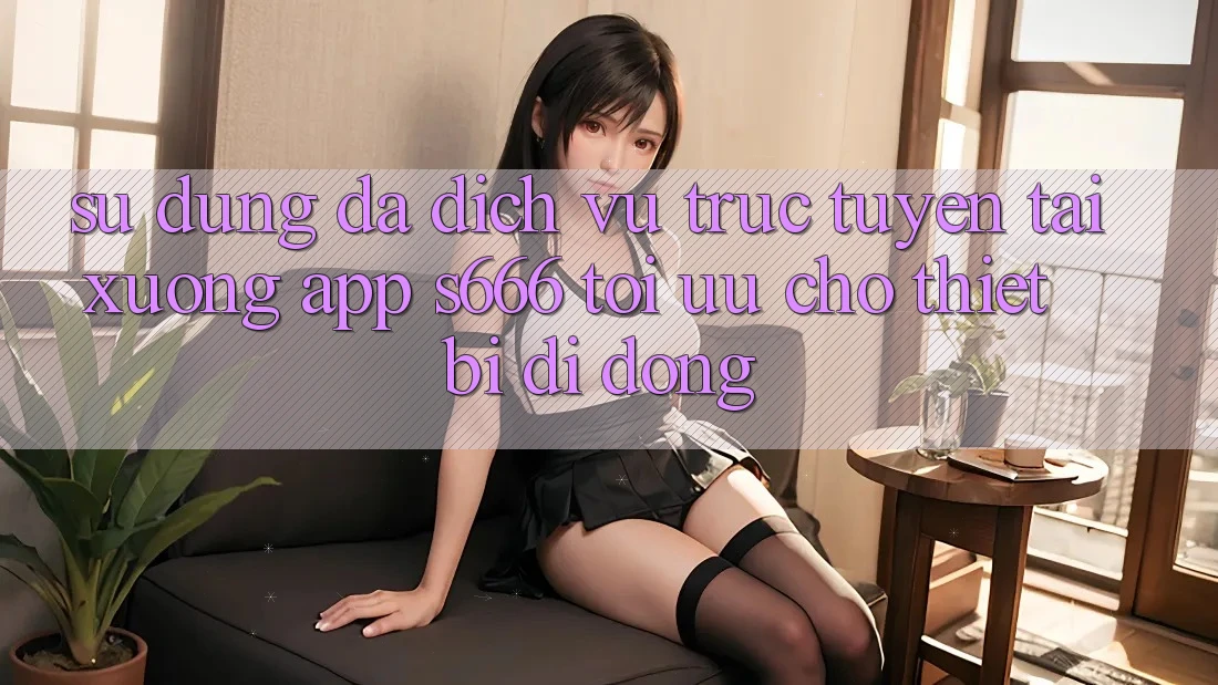 Sử dụng Đa Dịch vụ trực tuyến – Tải xuống App s666 Tối Ưu Cho Thiết Bị Di Động