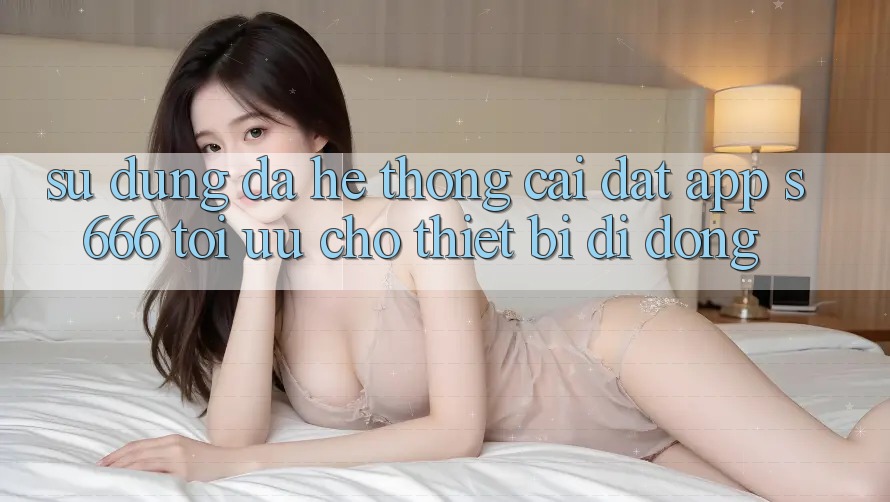 Sử dụng Đa Hệ thống – Cài đặt App s666 Tối Ưu Cho Thiết Bị Di Động