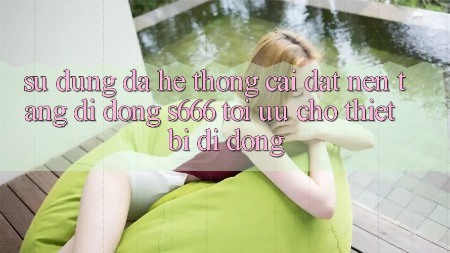 Sử dụng Đa Hệ thống – Cài đặt Nền tảng di động s666 Tối Ưu Cho Thiết Bị Di Động