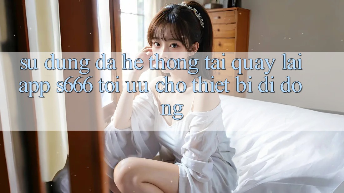 Sử dụng Đa Hệ thống – Tải quay lại App s666 Tối Ưu Cho Thiết Bị Di Động