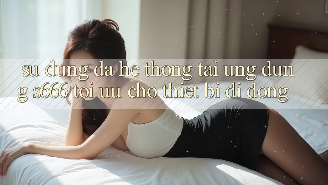 Sử dụng Đa Hệ thống – Tải Ứng dụng s666 Tối Ưu Cho Thiết Bị Di Động