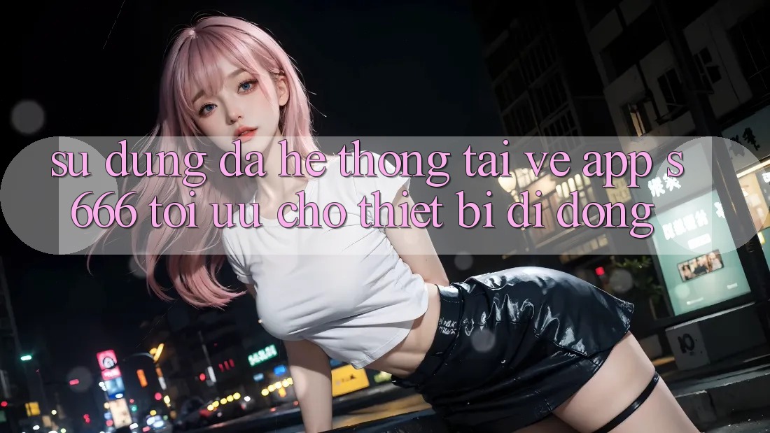 Sử dụng Đa Hệ thống – Tải về App s666 Tối Ưu Cho Thiết Bị Di Động
