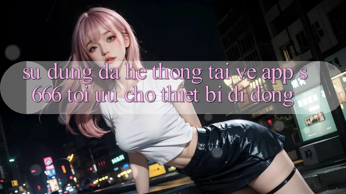 Sử dụng Đa Hệ thống – Tải về App s666 Tối Ưu Cho Thiết Bị Di Động