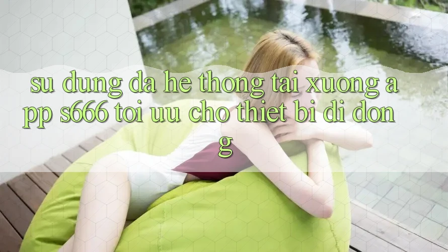 Sử dụng Đa Hệ thống – Tải xuống App s666 Tối Ưu Cho Thiết Bị Di Động
