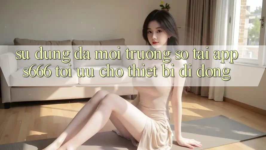 Sử dụng Đa Môi trường số – Tải App s666 Tối Ưu Cho Thiết Bị Di Động