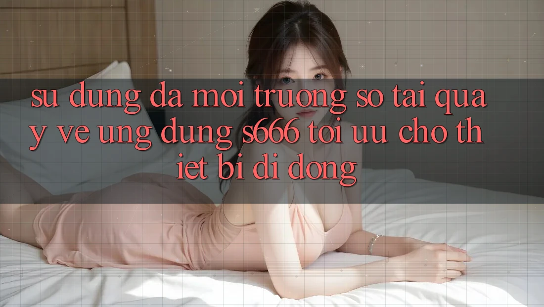 Sử dụng Đa Môi trường số – Tải quay về Ứng dụng s666 Tối Ưu Cho Thiết Bị Di Động